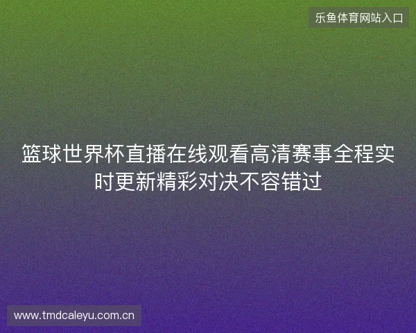 篮球世界杯直播在线观看高清赛事全程实时更新精彩对决不容错过